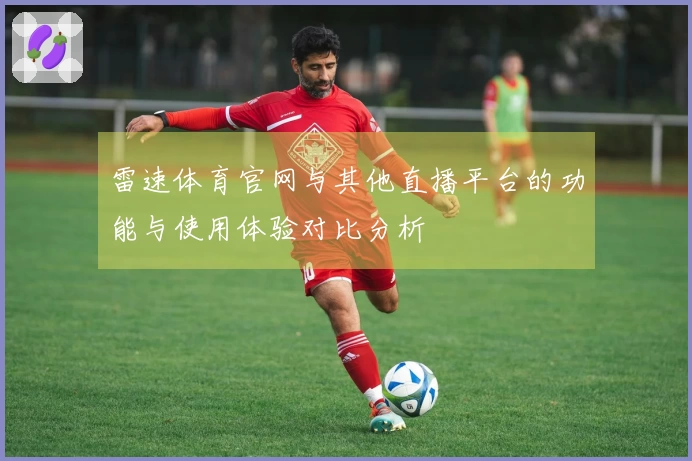 雷速体育官网与其他直播平台的功能与使用体验对比分析
